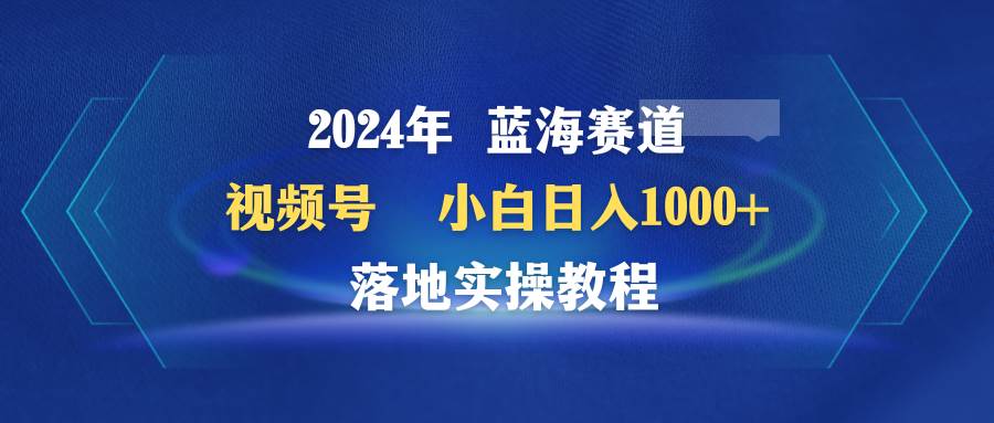 （9515期）2024年蓝海赛道 视频号  小白日入1000+ 落地实操教程-靠谱项目库