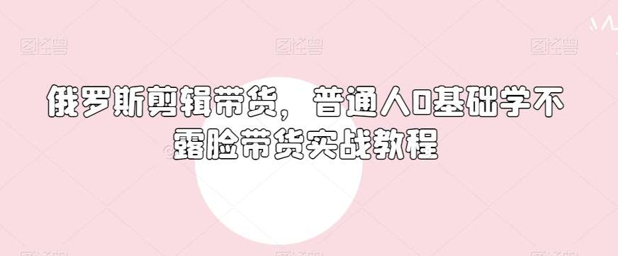 俄罗斯产品剪辑带货，普通人0基础学不露脸带货实战教程-靠谱项目库