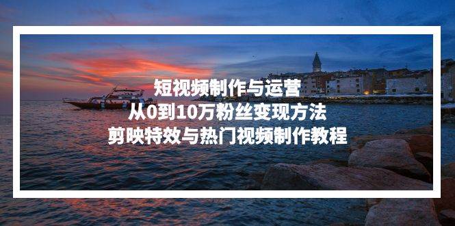 （13247期）短视频制作与运营，从0到10万粉丝变现方法，剪映特效与热门视频制作教程-靠谱项目库