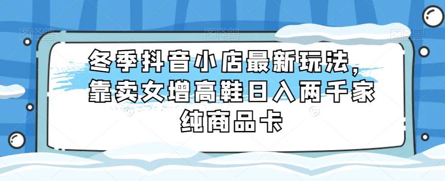 冬季抖音小店最新玩法，靠卖女增高鞋日入两千家纯商品卡【揭秘】-靠谱项目库