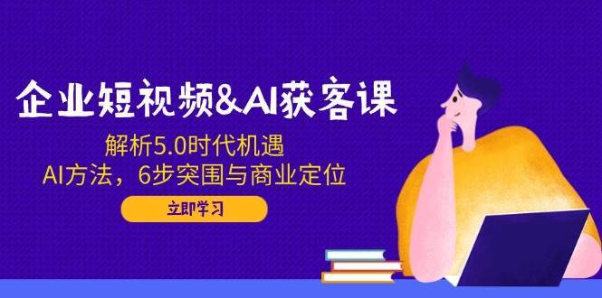 企业短视频&AI获客课：解析5.0时代机遇，AI方法，6步突围与商业定位-靠谱项目库