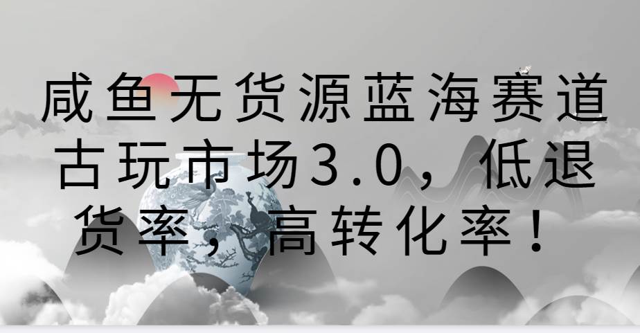 咸鱼无货源蓝海赛道古玩市场3.0，低退货率，高转化率！-靠谱项目库
