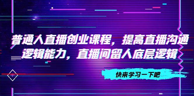 （7616期）普通人直播创业课程，提高直播沟通逻辑能力，直播间留人底层逻辑（10节）-靠谱项目库