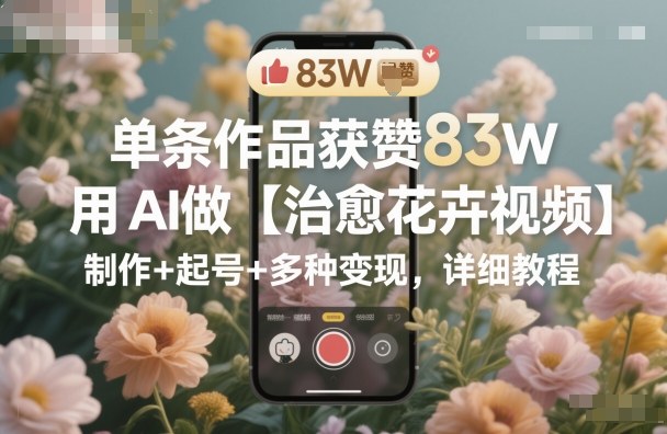 单条作品获赞83W，用AI做【治愈花卉视频】，制作+起号+多种变现，详细教程-靠谱项目库