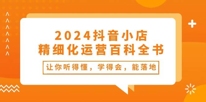 2024抖音小店-精细化运营百科全书：让你听得懂，学得会，能落地（34节课）-靠谱项目库