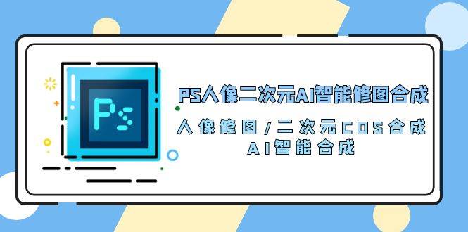 PS人像二次元AI智能修图 合成 人像修图/二次元 COS合成/AI 智能合成（119节完整版）-靠谱项目库