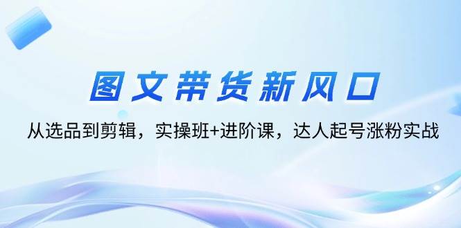 （12306期）图文带货新风口：从选品到剪辑，实操班+进阶课，达人起号涨粉实战-靠谱项目库