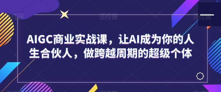 AIGC商业实战课，让AI成为你的人生合伙人，做跨越周期的超级个体-靠谱项目库