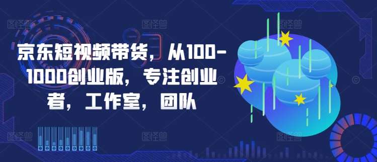 京东短视频带货，从100-1000创业版，专注创业者，工作室，团队-靠谱项目库