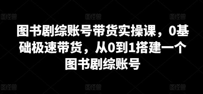 图书剧综账号带货实操课，0基础极速带货，从0到1搭建一个图书剧综账号-靠谱项目库
