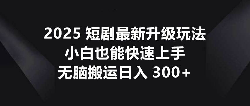 2025短剧最新升级玩法，小白也能快速上手，无脑搬运日入300+-靠谱项目库