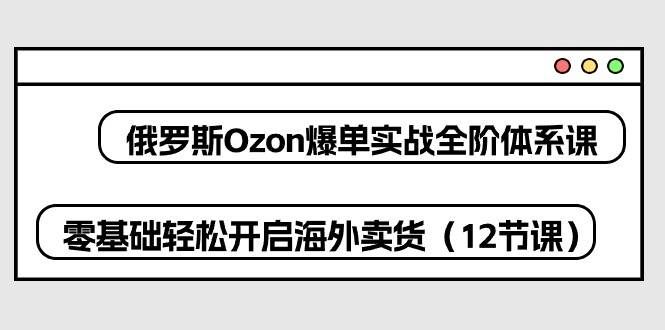 （10555期）俄罗斯 Ozon-爆单实战全阶体系课，零基础轻松开启海外卖货（12节课）-靠谱项目库