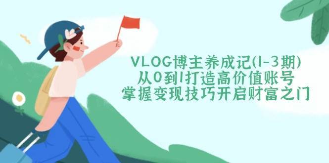 VLOG博主养成记（1-3期）从0到1打造高价值账号，掌握变现技巧开启财富之门-靠谱项目库