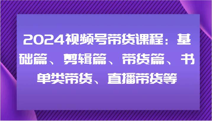 2024视频号带货课程：基础篇、剪辑篇、带货篇、书单类带货、直播带货等-靠谱项目库