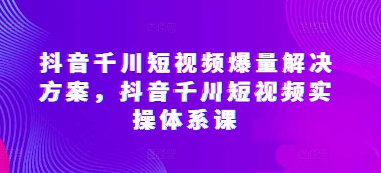 抖音千川短视频爆量解决方案，抖音千川短视频实操体系课-靠谱项目库