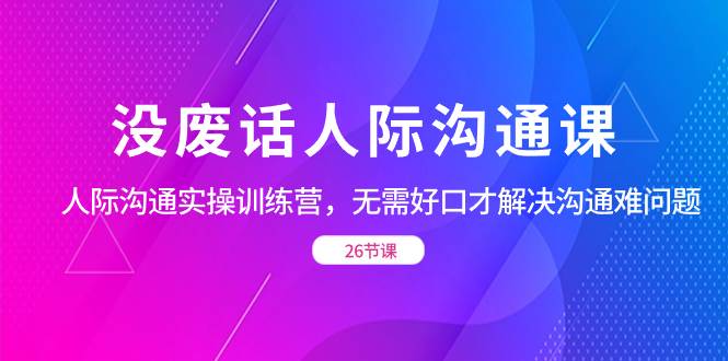 （8462期）没废话人际 沟通课，人际 沟通实操训练营，无需好口才解决沟通难问题（26节-靠谱项目库