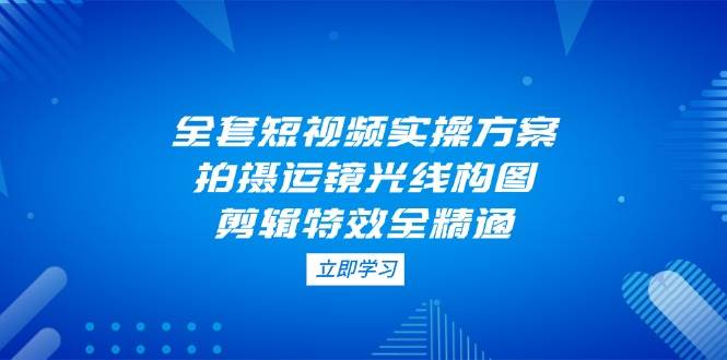 （14465期）全套短视频实操方案，拍摄运镜光线构图，剪辑特效全精通-靠谱项目库
