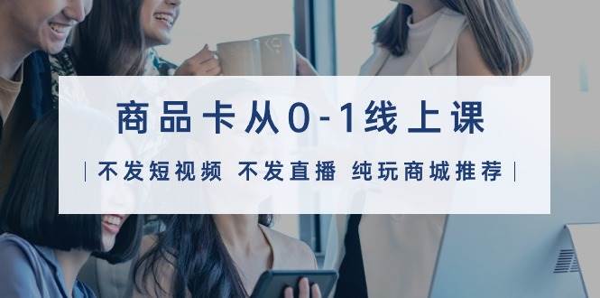 （9834期）商品卡从0-1线上课（不发短视频 不发直播 纯玩商城推荐）32节课-靠谱项目库