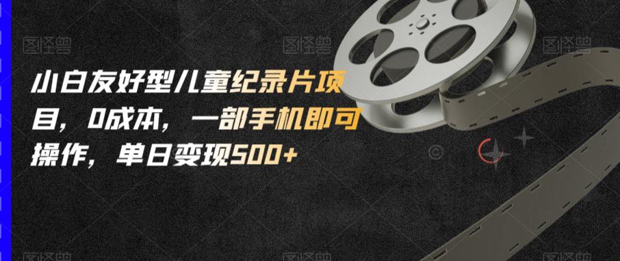 小白友好型儿童纪录片项目，0成本，一部手机即可操作，单日变现500+【揭秘】-靠谱项目库