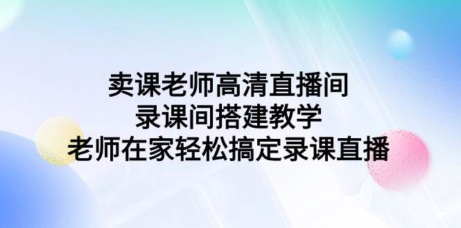 （9314期）卖课老师高清直播间 录课间搭建教学，老师在家轻松搞定录课直播-靠谱项目库