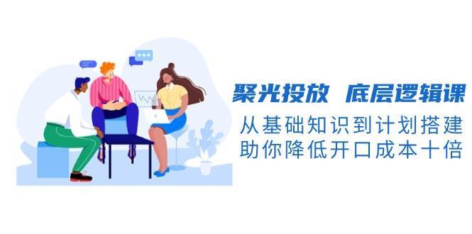 聚光投放底层逻辑课，从基础知识到计划搭建，助你降低开口成本十倍-靠谱项目库