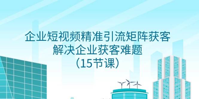 企业短视频精准引流矩阵获客，解决企业获客难题（15节课）-靠谱项目库