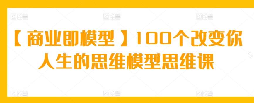 【商业即模型】100个改变你人生的思维模型思维课-靠谱项目库