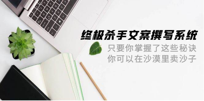 终极 杀手文案-撰写系统 只要你掌握了这些秘诀 你可以在沙漠里卖沙子-42节-靠谱项目库
