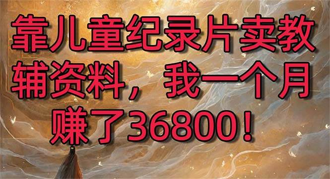 （8808期）靠儿童纪录片卖教辅资料，一个月赚了36800！暴力变现2.0版本，喂饭级教学-靠谱项目库