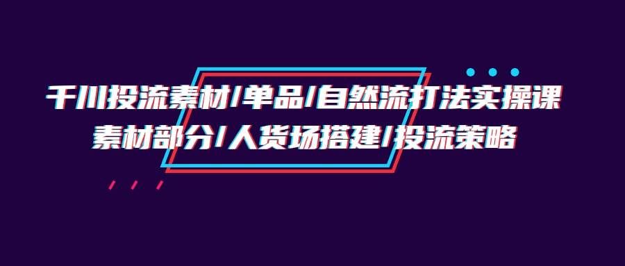 （9908期）千川投流素材/单品/自然流打法实操培训班，素材部分/人货场搭建/投流策略-靠谱项目库