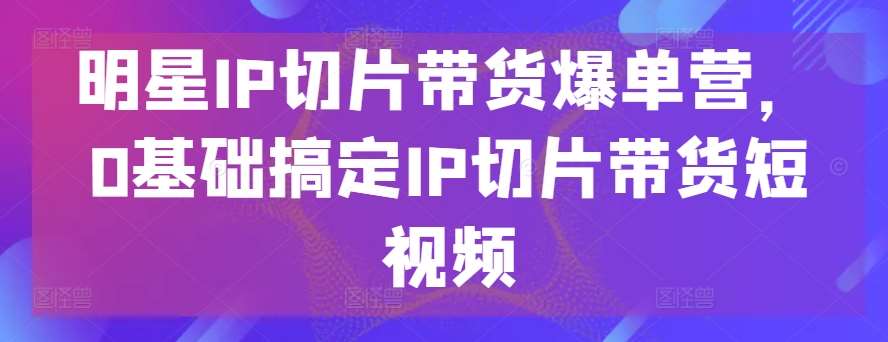 明星IP切片带货爆单营，0基础搞定IP切片带货短视频-靠谱项目库