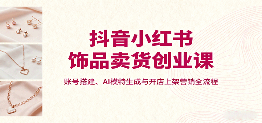 抖音小红书饰品卖货创业课，账号搭建、AI模特生成与开店上架营销全流程-靠谱项目库