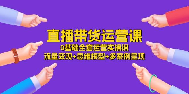 （11513期）直播带货运营课，0基础全套运营实操课 流量变现+思维模型+多案例呈现-34节-靠谱项目库