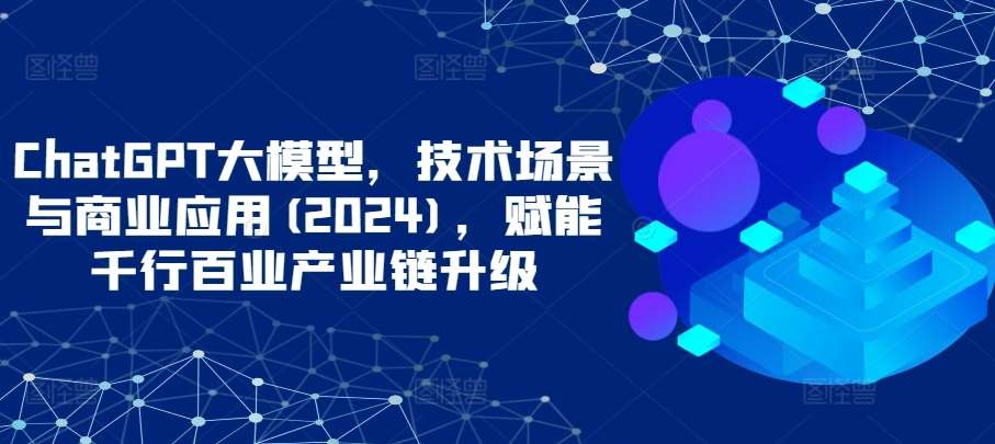 ChatGPT大模型，技术场景与商业应用(2024)，赋能千行百业产业链升级-靠谱项目库