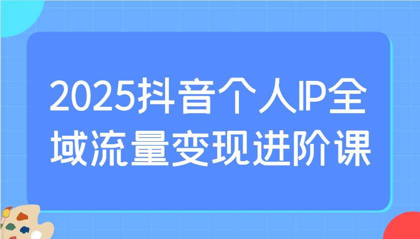 2025抖音个人IP全域流量变现进阶课：选爆品、抖音付费投流、千川投流实操及优化等-靠谱项目库