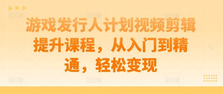 游戏发行人计划视频剪辑提升课程，从入门到精通，轻松变现-靠谱项目库