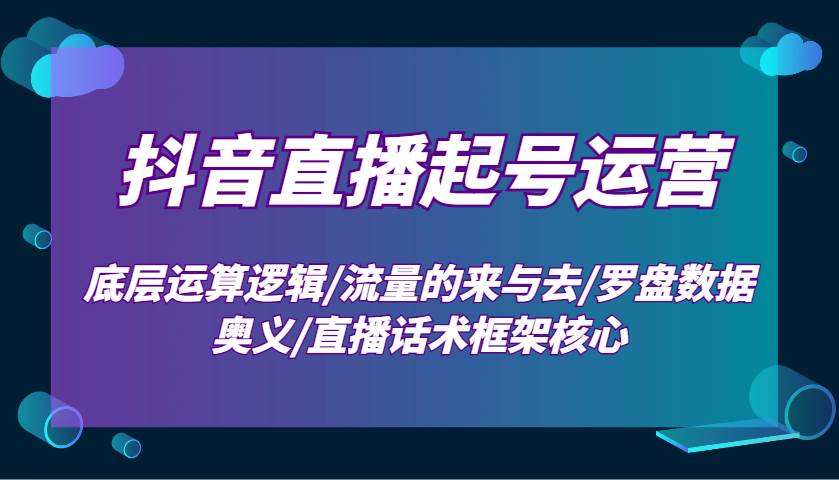 抖音直播起号运营：底层运算逻辑/流量的来与去/罗盘数据奥义/直播话术框架核心-靠谱项目库