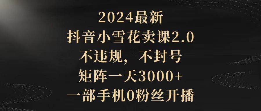 （9639期）2024最新抖音小雪花卖课2.0 不违规 不封号 矩阵一天3000+一部手机0粉丝开播-靠谱项目库
