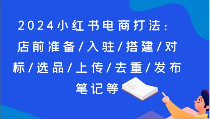 2024小红书电商打法：店前准备/入驻/搭建/对标/选品/上传/去重/发布笔记等-靠谱项目库