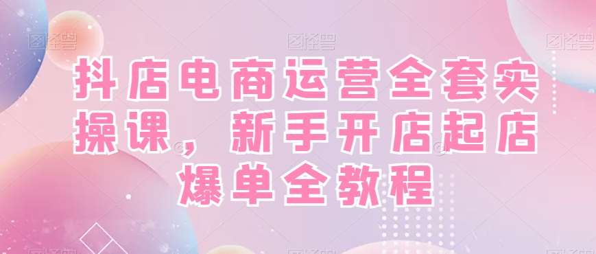 抖店电商运营全套实操课，新手开店起店爆单全教程-靠谱项目库