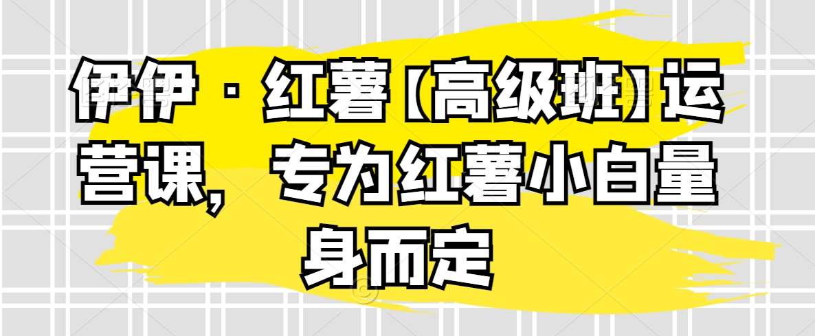 伊伊·红薯【高级班】运营课，专为红薯小白量身而定-靠谱项目库