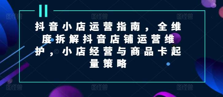 抖音小店运营指南，全维度拆解抖音店铺运营维护，小店经营与商品卡起量策略-靠谱项目库