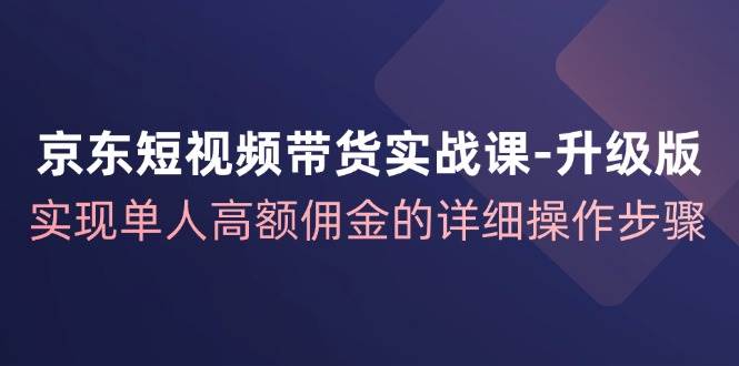 京东短视频带货实战课升级版，实现单人高额佣金的详细操作步骤-靠谱项目库