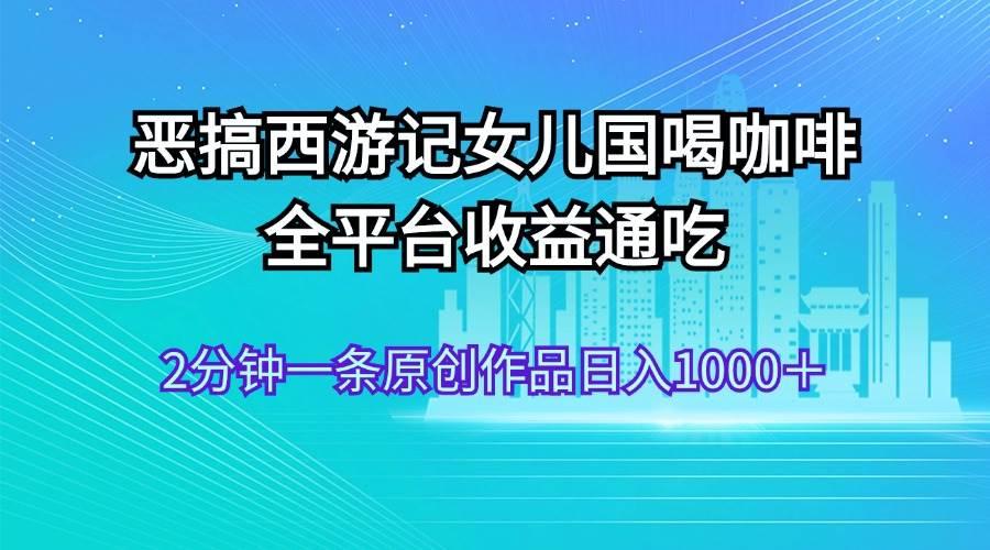 恶搞西游记女儿国喝咖啡 全平台收益通吃 2分钟一条原创作品日入1000＋-靠谱项目库