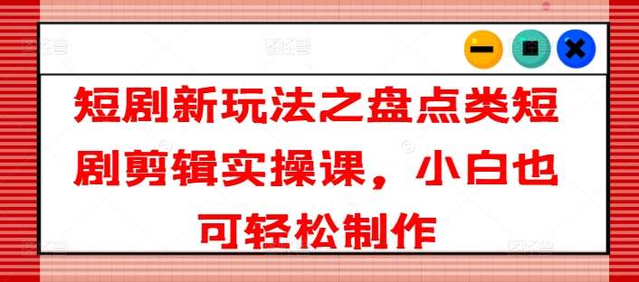 短剧新玩法之盘点类短剧剪辑实操课，小白也可轻松制作-靠谱项目库