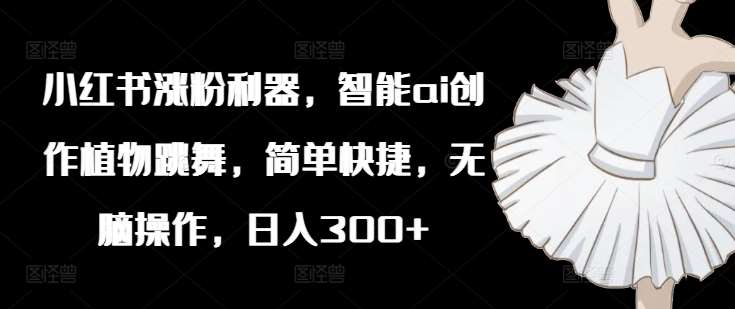 小红书涨粉利器，智能ai创作植物跳舞，简单快捷，无脑操作，日入300+-靠谱项目库
