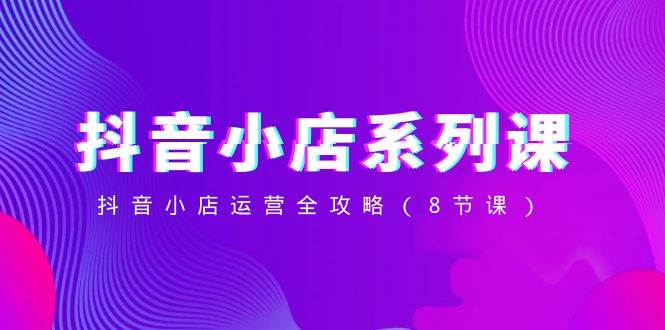 （8415期）抖音小店-系列课，抖音小店运营全攻略（8节课）-靠谱项目库