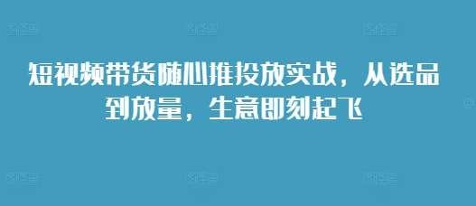 短视频带货随心推投放实战，从选品到放量，生意即刻起飞-靠谱项目库