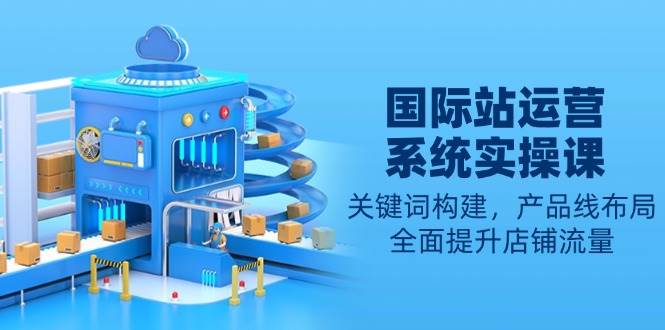 （13967期）国际站运营系统实操课：关键词构建，产品线布局，全面提升店铺流量-靠谱项目库
