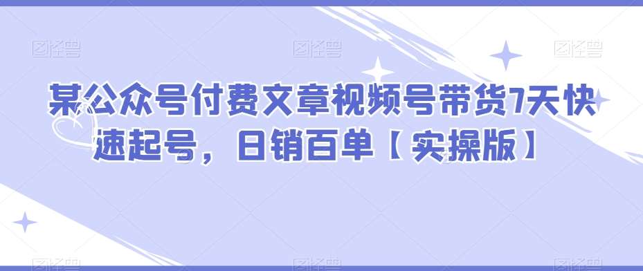 某公众号付费文章视频号带货7天快速起号，日销百单【实操版】-靠谱项目库